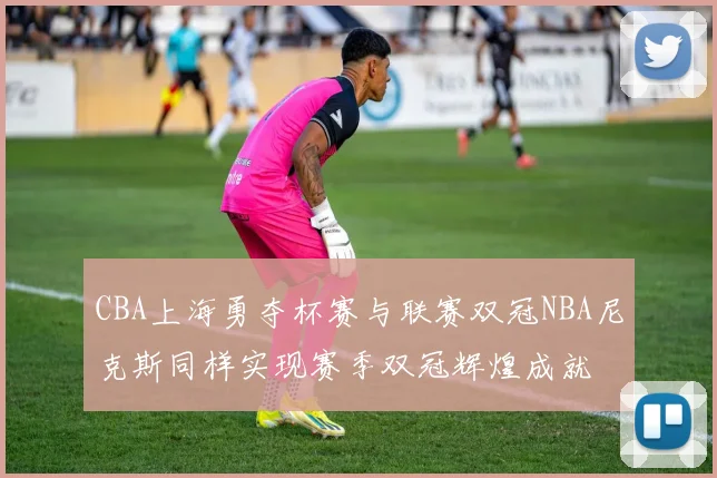CBA上海勇夺杯赛与联赛双冠NBA尼克斯同样实现赛季双冠辉煌成就