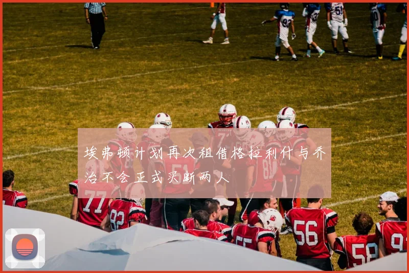 埃弗顿计划再次租借格拉利什与乔治不会正式买断两人
