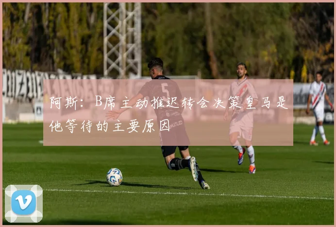 阿斯：B席主动推迟转会决策皇马是他等待的主要原因