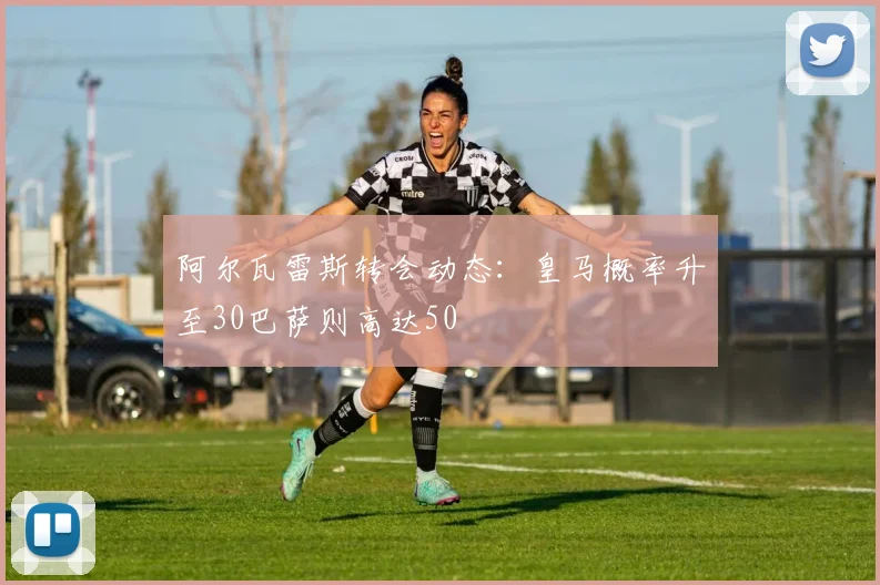 阿尔瓦雷斯转会动态：皇马概率升至30巴萨则高达50