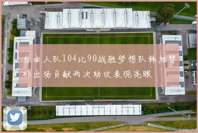 自由人队104比90战胜梦想队韩旭替补出场贡献两次助攻表现亮眼