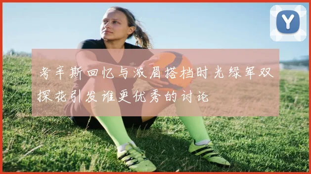 考辛斯回忆与浓眉搭档时光绿军双探花引发谁更优秀的讨论