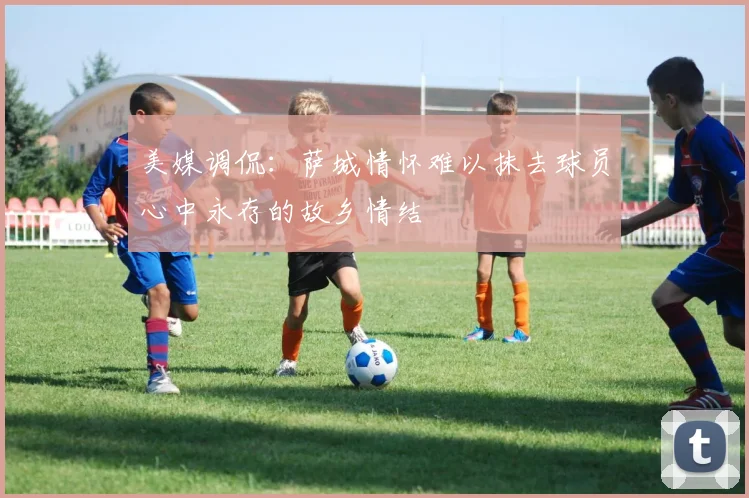 美媒调侃：萨城情怀难以抹去球员心中永存的故乡情结