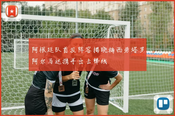 阿根廷队首发阵容揭晓梅西劳塔罗阿尔马达携手出击锋线