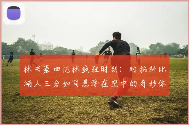 林书豪回忆林疯狂时刻：对抗科比湖人三分如同悬浮在空中的奇妙体验