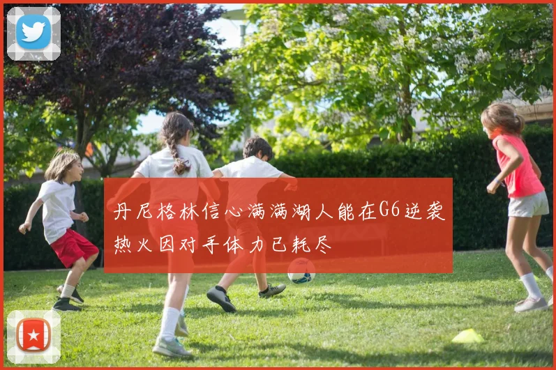 丹尼格林信心满满湖人能在G6逆袭热火因对手体力已耗尽