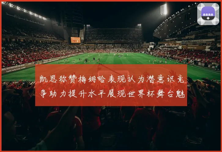 凯恩称赞梅姆哈表现认为潜意识竞争助力提升水平展现世界杯舞台魅力