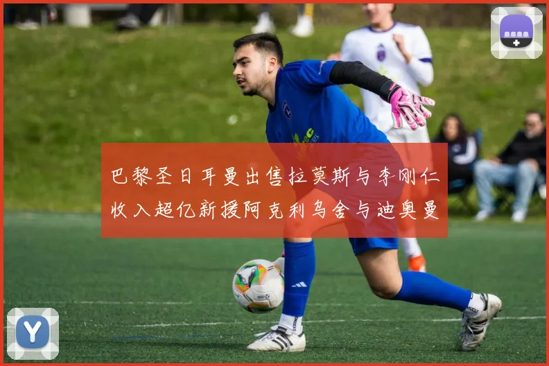 巴黎圣日耳曼出售拉莫斯与李刚仁收入超亿新援阿克利乌舍与迪奥曼德即将加盟