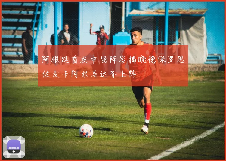 阿根廷首发中场阵容揭晓德保罗恩佐麦卡阿尔马达齐上阵