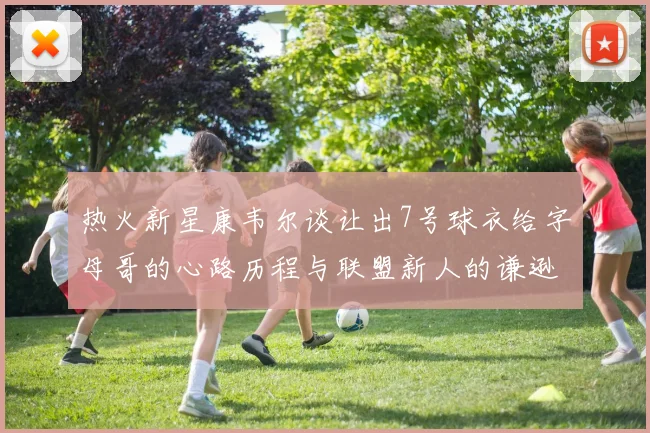 热火新星康韦尔谈让出7号球衣给字母哥的心路历程与联盟新人的谦逊态度