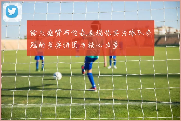 徐杰盛赞布伦森表现称其为球队夺冠的重要拼图与核心力量