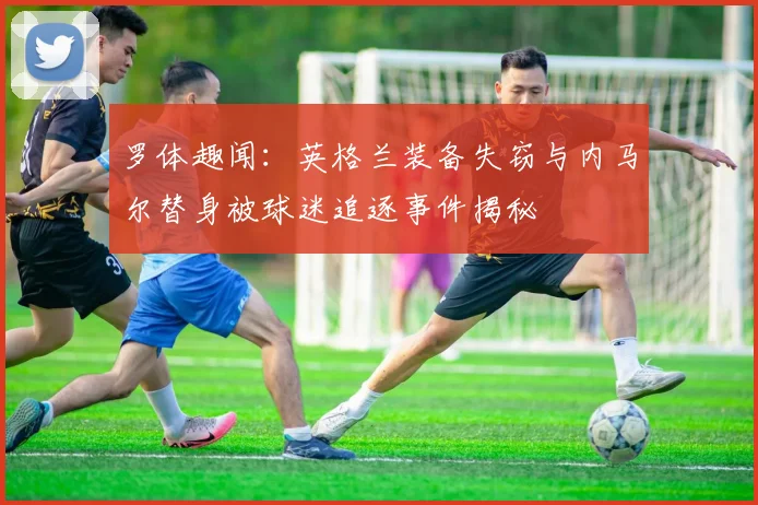 罗体趣闻：英格兰装备失窃与内马尔替身被球迷追逐事件揭秘